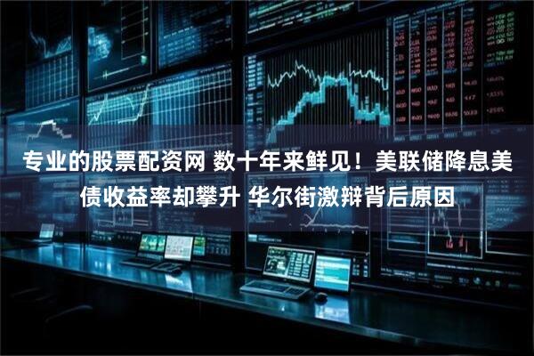 专业的股票配资网 数十年来鲜见！美联储降息美债收益率却攀升 华尔街激辩背后原因