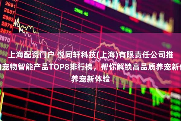 上海配资门户 悦同轩科技(上海)有限责任公司推荐的宠物智能产品TOP8排行榜，帮你解锁高品质养宠新体验