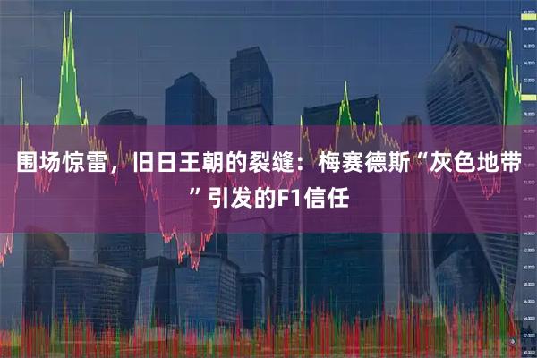 围场惊雷，旧日王朝的裂缝：梅赛德斯“灰色地带”引发的F1信任